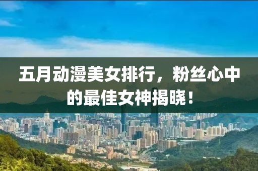 五月动漫美女排行，粉丝心中的最佳女神揭晓！