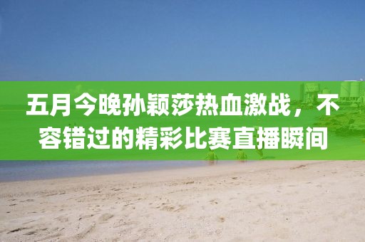 五月今晚孙颖莎热血激战，不容错过的精彩比赛直播瞬间