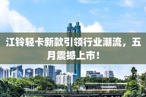 江铃轻卡新款引领行业潮流，五月震撼上市！