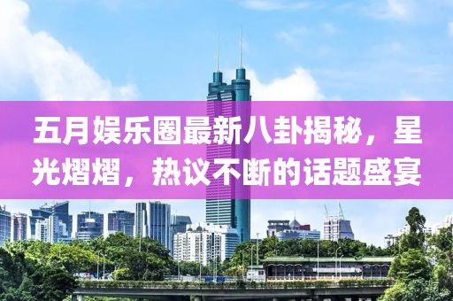 五月娱乐圈最新八卦揭秘，星光熠熠，热议不断的话题盛宴