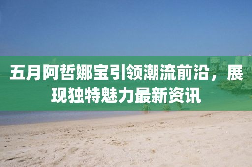 五月阿哲娜宝引领潮流前沿，展现独特魅力最新资讯