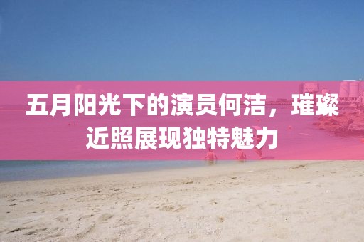 五月阳光下的演员何洁，璀璨近照展现独特魅力