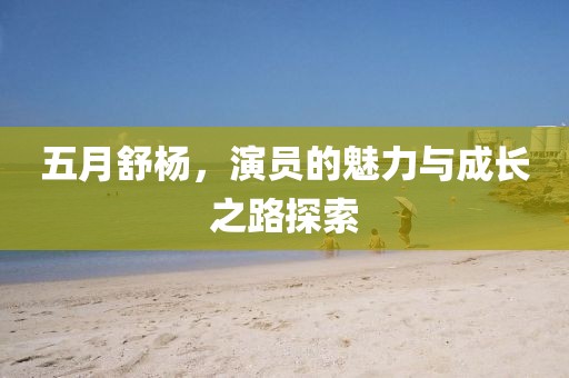 五月舒杨，演员的魅力与成长之路探索