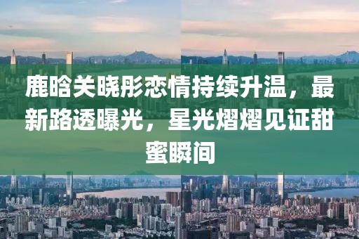 鹿晗关晓彤恋情持续升温，最新路透曝光，星光熠熠见证甜蜜瞬间