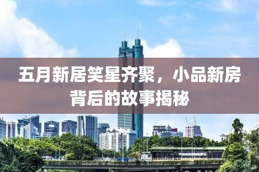 五月新居笑星齐聚，小品新房背后的故事揭秘