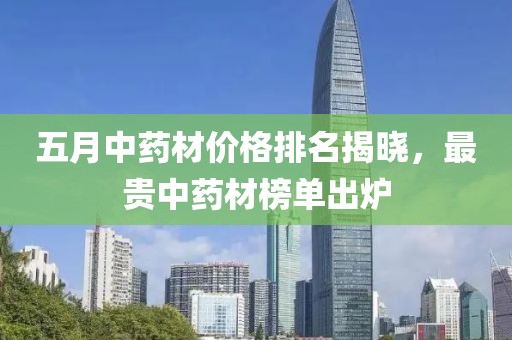 五月中药材价格排名揭晓，最贵中药材榜单出炉