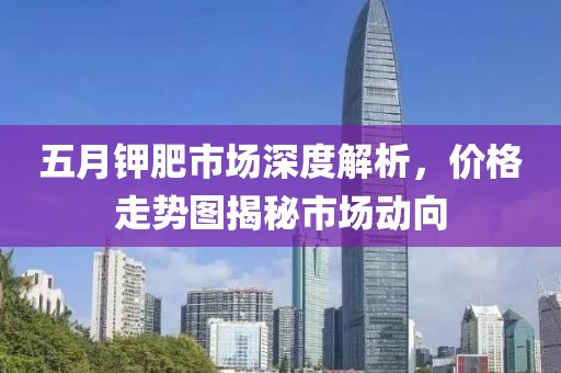 五月钾肥市场深度解析，价格走势图揭秘市场动向