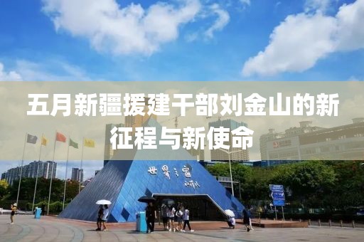 五月新疆援建干部刘金山的新征程与新使命