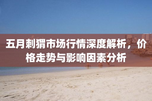 五月刺猬市场行情深度解析，价格走势与影响因素分析