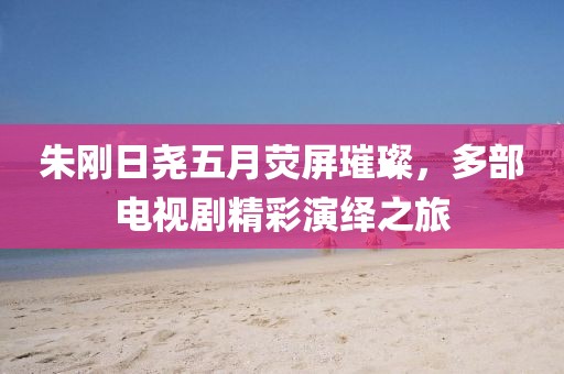 朱刚日尧五月荧屏璀璨，多部电视剧精彩演绎之旅
