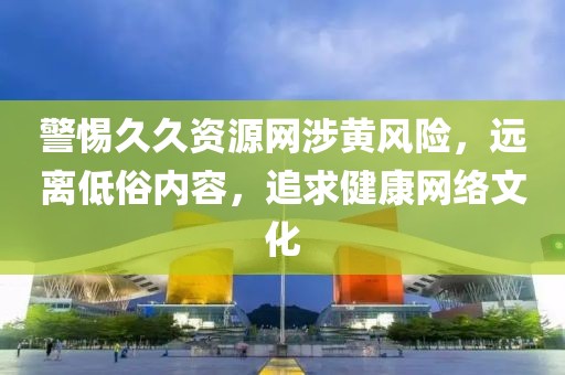警惕久久资源网涉黄风险，远离低俗内容，追求健康网络文化