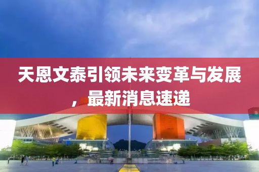 天恩文泰引领未来变革与发展，最新消息速递