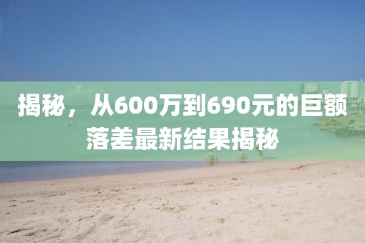 揭秘，从600万到690元的巨额落差最新结果揭秘