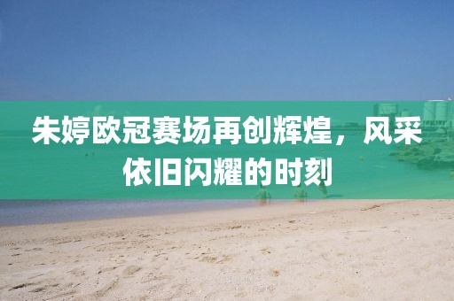 朱婷欧冠赛场再创辉煌，风采依旧闪耀的时刻