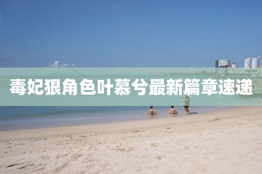 毒妃狠角色叶慕兮最新篇章速递
