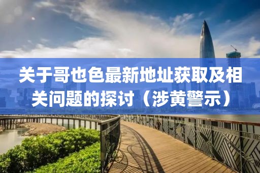 关于哥也色最新地址获取及相关问题的探讨（涉黄警示）