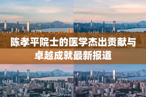 陈孝平院士的医学杰出贡献与卓越成就最新报道
