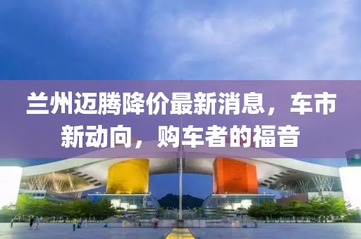 兰州迈腾降价最新消息，车市新动向，购车者的福音