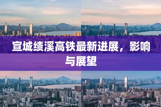 宣城绩溪高铁最新进展，影响与展望