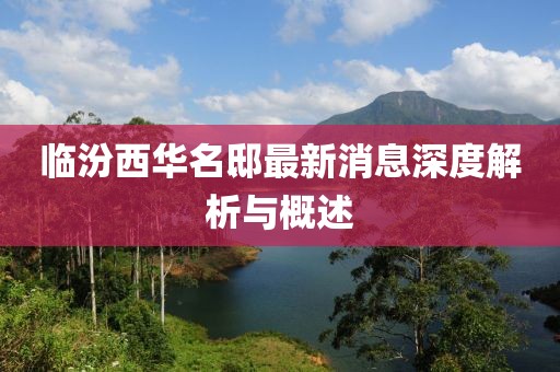 临汾西华名邸最新消息深度解析与概述