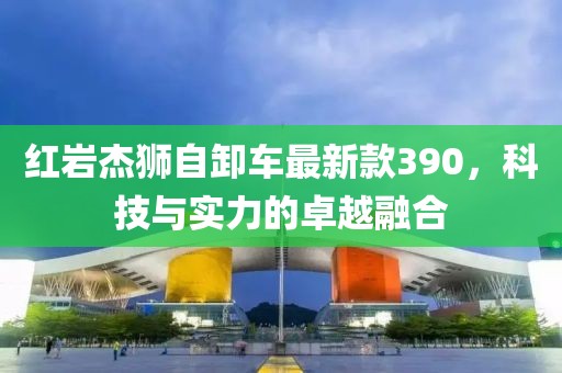 红岩杰狮自卸车最新款390，科技与实力的卓越融合
