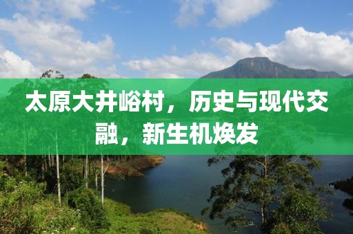 太原大井峪村，历史与现代交融，新生机焕发