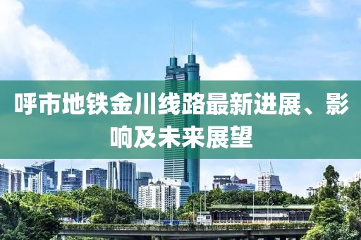 呼市地铁金川线路最新进展、影响及未来展望