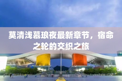 莫清浅慕琅夜最新章节，宿命之轮的交织之旅