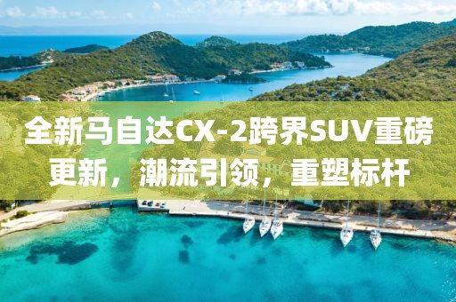 全新马自达CX-2跨界SUV重磅更新，潮流引领，重塑标杆