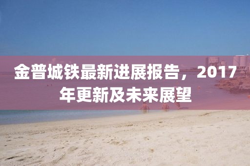 金普城铁最新进展报告，2017年更新及未来展望