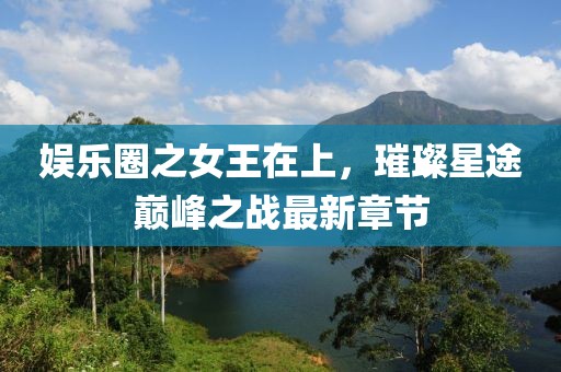 娱乐圈之女王在上，璀璨星途巅峰之战最新章节