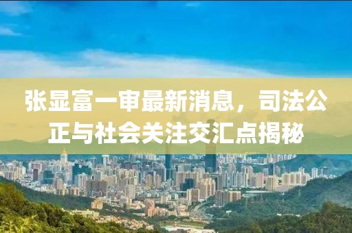 张显富一审最新消息，司法公正与社会关注交汇点揭秘