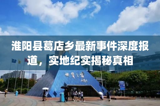 淮阳县葛店乡最新事件深度报道，实地纪实揭秘真相