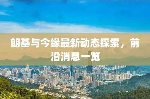 朗基与今缘最新动态探索，前沿消息一览