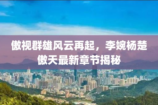 傲视群雄风云再起，李婉杨楚傲天最新章节揭秘