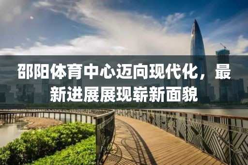 邵阳体育中心迈向现代化，最新进展展现崭新面貌