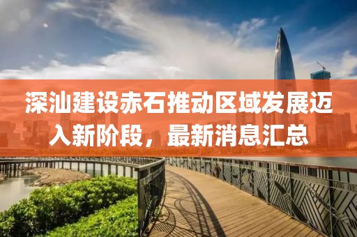 深汕建设赤石推动区域发展迈入新阶段，最新消息汇总