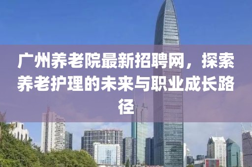 广州养老院最新招聘网，探索养老护理的未来与职业成长路径