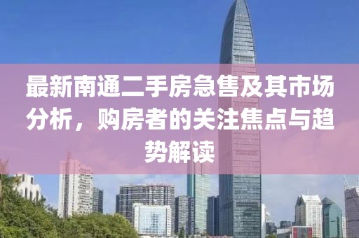 最新南通二手房急售及其市场分析，购房者的关注焦点与趋势解读