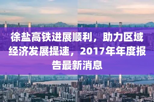 徐盐高铁进展顺利，助力区域经济发展提速，2017年年度报告最新消息