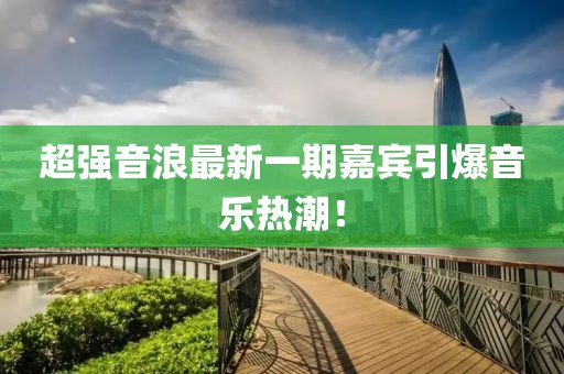 超强音浪最新一期嘉宾引爆音乐热潮！