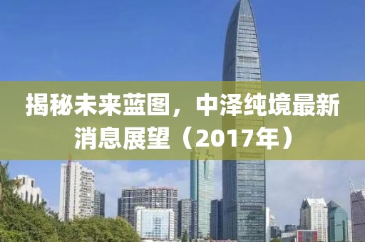 揭秘未来蓝图，中泽纯境最新消息展望（2017年）
