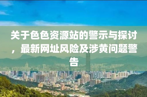 关于色色资源站的警示与探讨，最新网址风险及涉黄问题警告