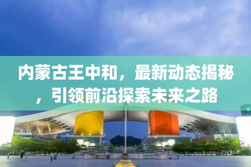 内蒙古王中和，最新动态揭秘，引领前沿探索未来之路