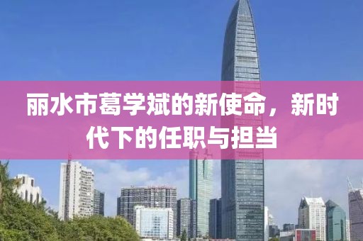 丽水市葛学斌的新使命，新时代下的任职与担当