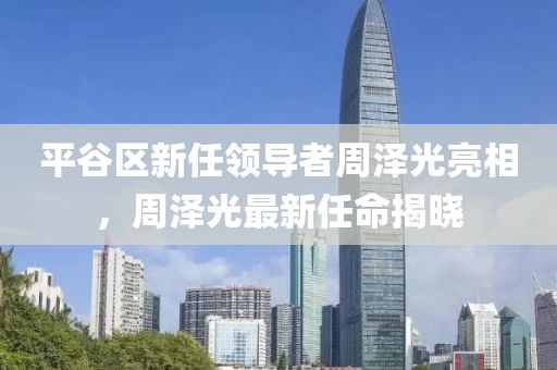 平谷区新任领导者周泽光亮相，周泽光最新任命揭晓