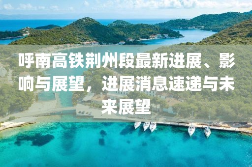呼南高铁荆州段最新进展、影响与展望，进展消息速递与未来展望