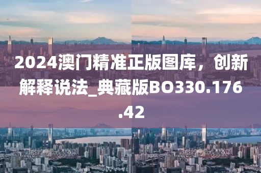 2024澳门精准正版图库，创新解释说法_典藏版BO330.176.42
