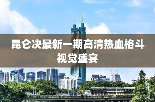 昆仑决最新一期高清热血格斗视觉盛宴