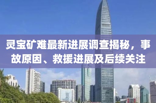 灵宝矿难最新进展调查揭秘，事故原因、救援进展及后续关注
